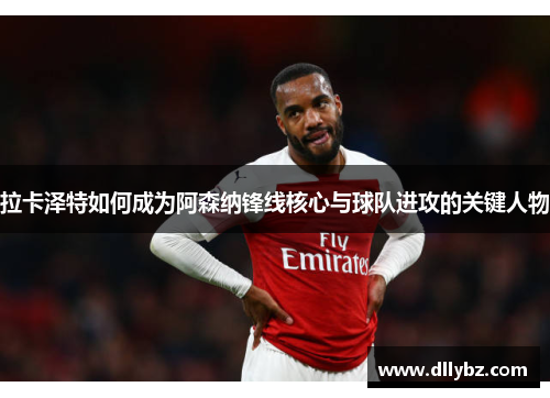 拉卡泽特如何成为阿森纳锋线核心与球队进攻的关键人物