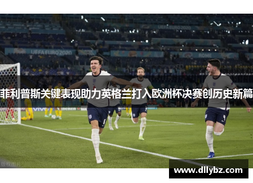 菲利普斯关键表现助力英格兰打入欧洲杯决赛创历史新篇