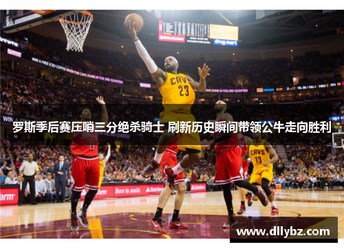 罗斯季后赛压哨三分绝杀骑士 刷新历史瞬间带领公牛走向胜利