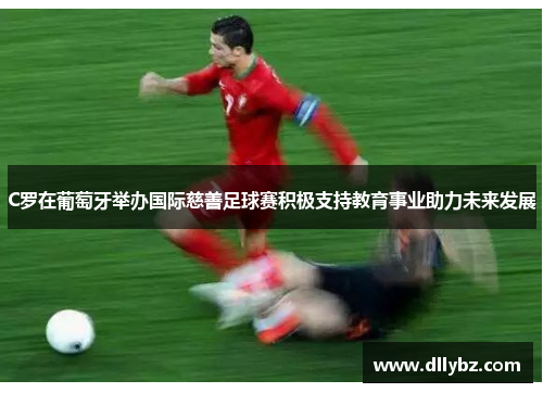 C罗在葡萄牙举办国际慈善足球赛积极支持教育事业助力未来发展