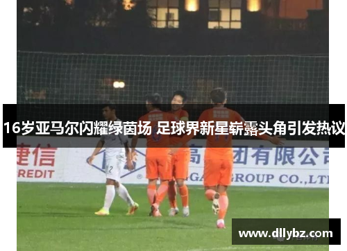 16岁亚马尔闪耀绿茵场 足球界新星崭露头角引发热议