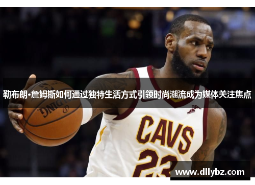 勒布朗·詹姆斯如何通过独特生活方式引领时尚潮流成为媒体关注焦点