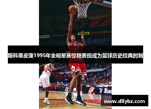 斯科蒂皮蓬1995年全明星赛惊艳表现成为篮球历史经典时刻