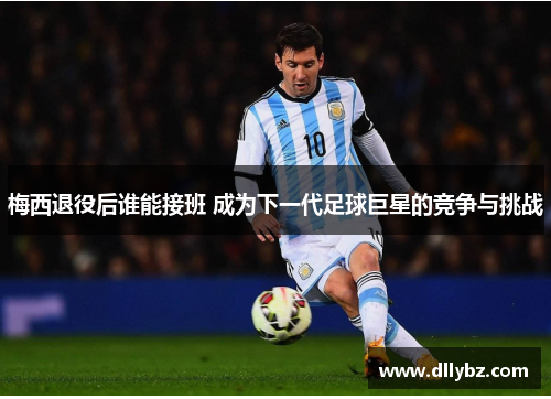 梅西退役后谁能接班 成为下一代足球巨星的竞争与挑战