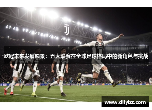 欧冠未来发展愿景：五大联赛在全球足球格局中的新角色与挑战