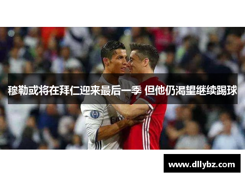 穆勒或将在拜仁迎来最后一季 但他仍渴望继续踢球