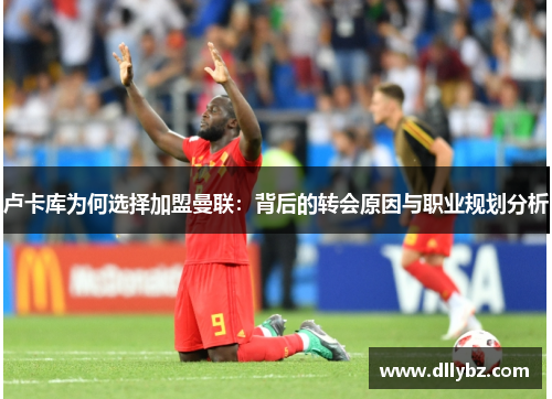 卢卡库为何选择加盟曼联:背后的转会原因与职业规划分析 卢卡库为何选择加盟曼联:背后的转会原因与职业规划分析