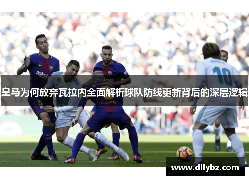 皇马为何放弃瓦拉内全面解析球队防线更新背后的深层逻辑